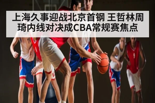 上海久事迎战北京首钢 王哲林周琦内线对决成CBA常规赛焦点