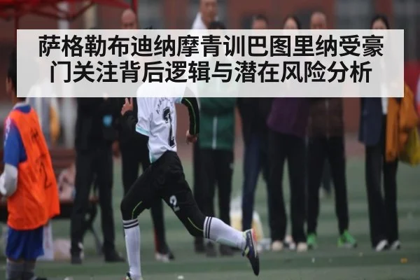 萨格勒布迪纳摩青训巴图里纳受豪门关注背后逻辑与潜在风险分析